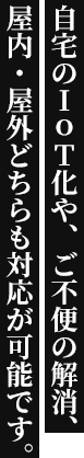 自宅のIoT化やご不便の解消、屋内・屋外どちらも対応が可能です。